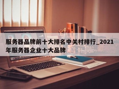 义乌服务器品牌前十大排名中关村排行_2021年服务器企业十大品牌 