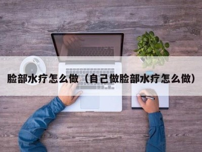 义乌脸部水疗怎么做（自己做脸部水疗怎么做）