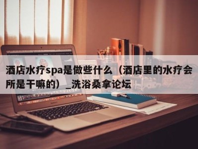 义乌酒店水疗spa是做些什么（酒店里的水疗会所是干嘛的）_洗浴桑拿论坛