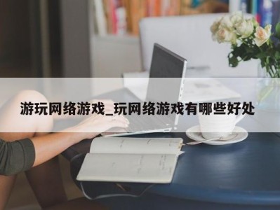 义乌游玩网络游戏_玩网络游戏有哪些好处 