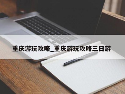 义乌重庆游玩攻略_重庆游玩攻略三日游 