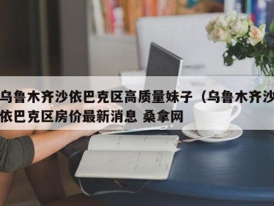 义乌乌鲁木齐沙依巴克区高质量妹子（乌鲁木齐沙依巴克区房价最新消息 桑拿网