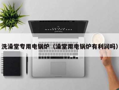 义乌洗澡堂专用电锅炉（澡堂用电锅炉有利润吗）