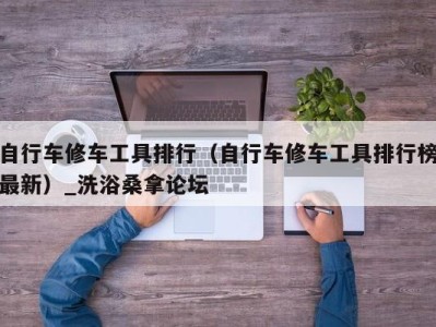 义乌自行车修车工具排行（自行车修车工具排行榜最新）_洗浴桑拿论坛