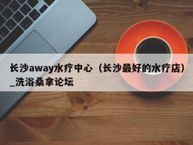 义乌长沙away水疗中心（长沙最好的水疗店）_洗浴桑拿论坛