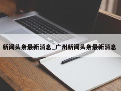 义乌新闻头条最新消息_广州新闻头条最新消息 