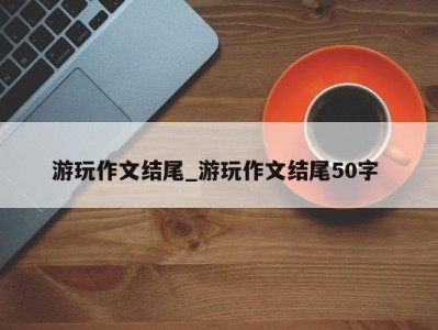 义乌游玩作文结尾_游玩作文结尾50字 