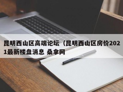 义乌昆明西山区高端论坛（昆明西山区房价2021最新楼盘消息 桑拿网