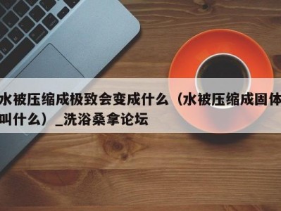 义乌水被压缩成极致会变成什么（水被压缩成固体叫什么）_洗浴桑拿论坛