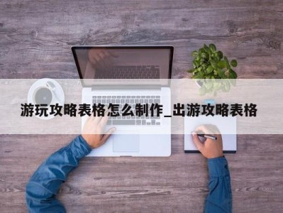 义乌游玩攻略表格怎么制作_出游攻略表格 