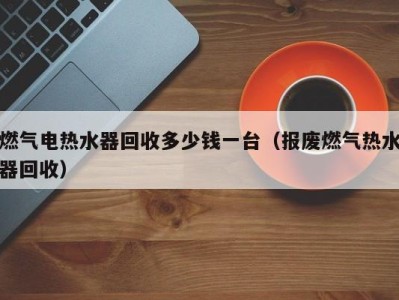 义乌燃气电热水器回收多少钱一台（报废燃气热水器回收）