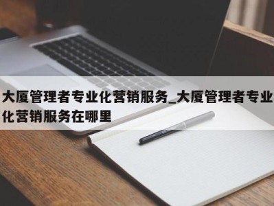 义乌大厦管理者专业化营销服务_大厦管理者专业化营销服务在哪里 