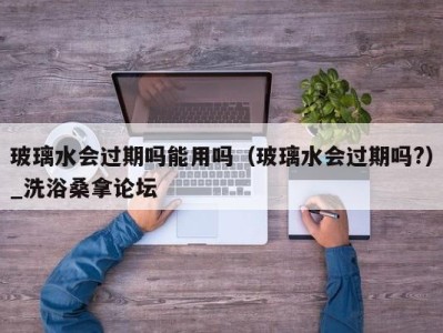 义乌玻璃水会过期吗能用吗（玻璃水会过期吗?）_洗浴桑拿论坛