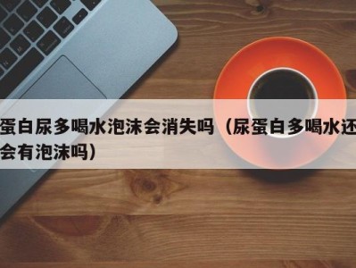 义乌蛋白尿多喝水泡沫会消失吗（尿蛋白多喝水还会有泡沫吗）