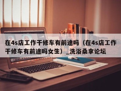 义乌在4s店工作干修车有前途吗（在4s店工作干修车有前途吗女生）_洗浴桑拿论坛