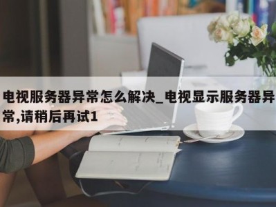 义乌电视服务器异常怎么解决_电视显示服务器异常,请稍后再试1 