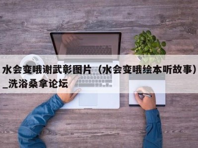 义乌水会变哦谢武彰图片（水会变哦绘本听故事）_洗浴桑拿论坛