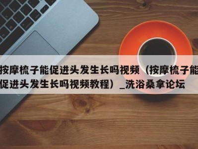 义乌按摩梳子能促进头发生长吗视频（按摩梳子能促进头发生长吗视频教程）_洗浴桑拿论坛