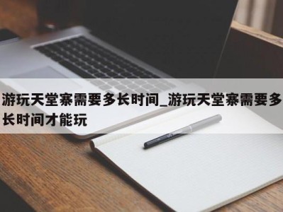 义乌游玩天堂寨需要多长时间_游玩天堂寨需要多长时间才能玩 