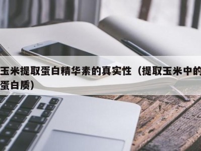 义乌玉米提取蛋白精华素的真实性（提取玉米中的蛋白质）