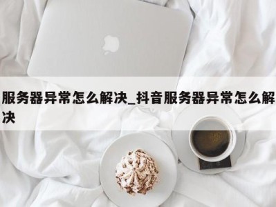 义乌服务器异常怎么解决_抖音服务器异常怎么解决 