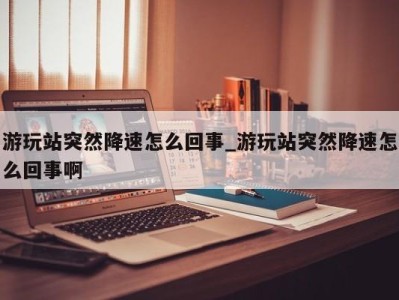 义乌游玩站突然降速怎么回事_游玩站突然降速怎么回事啊 