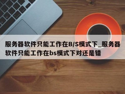 义乌服务器软件只能工作在B/S模式下_服务器软件只能工作在bs模式下对还是错 