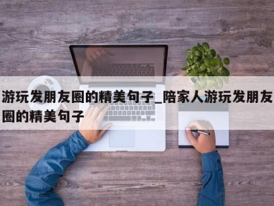 义乌游玩发朋友圈的精美句子_陪家人游玩发朋友圈的精美句子 