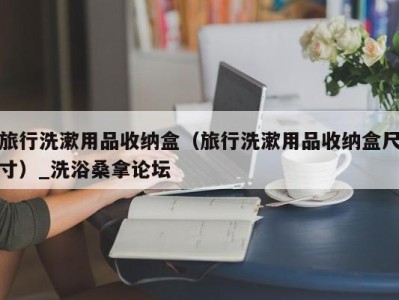 义乌旅行洗漱用品收纳盒（旅行洗漱用品收纳盒尺寸）_洗浴桑拿论坛