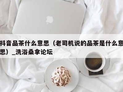 义乌抖音品茶什么意思（老司机说的品茶是什么意思）_洗浴桑拿论坛