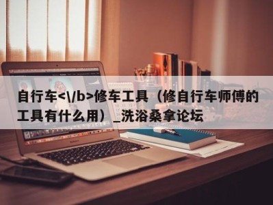 义乌自行车修车工具（修自行车师傅的工具有什么用）_洗浴桑拿论坛