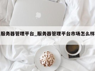 义乌服务器管理平台_服务器管理平台市场怎么样 