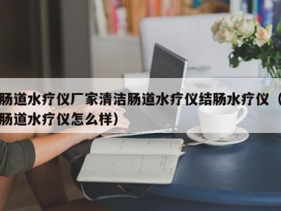 义乌肠道水疗仪厂家清洁肠道水疗仪结肠水疗仪（肠道水疗仪怎么样）