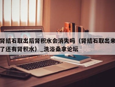 义乌肾结石取出后肾积水会消失吗（肾结石取出来了还有肾积水）_洗浴桑拿论坛