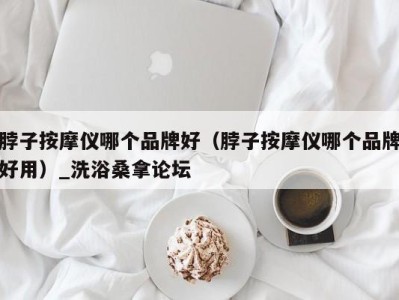 义乌脖子按摩仪哪个品牌好（脖子按摩仪哪个品牌好用）_洗浴桑拿论坛