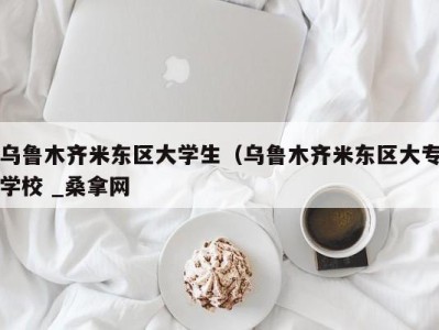 义乌乌鲁木齐米东区大学生（乌鲁木齐米东区大专学校 _桑拿网