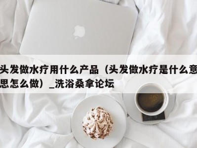 义乌头发做水疗用什么产品（头发做水疗是什么意思怎么做）_洗浴桑拿论坛