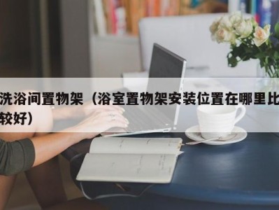 义乌洗浴间置物架（浴室置物架安装位置在哪里比较好）