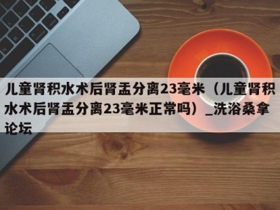 义乌儿童肾积水术后肾盂分离23毫米（儿童肾积水术后肾盂分离23毫米正常吗）_洗浴桑拿论坛