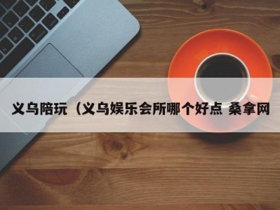 义乌陪玩（义乌娱乐会所哪个好点 桑拿网