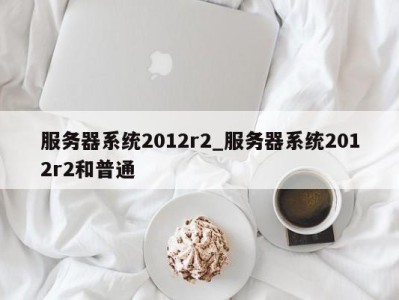 义乌服务器系统2012r2_服务器系统2012r2和普通 