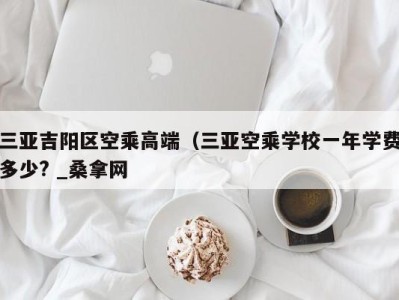 义乌三亚吉阳区空乘高端（三亚空乘学校一年学费多少? _桑拿网