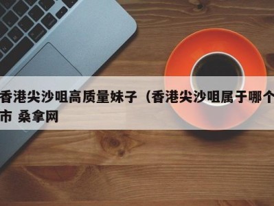 义乌香港尖沙咀高质量妹子（香港尖沙咀属于哪个市 桑拿网