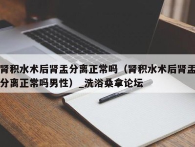 义乌肾积水术后肾盂分离正常吗（肾积水术后肾盂分离正常吗男性）_洗浴桑拿论坛