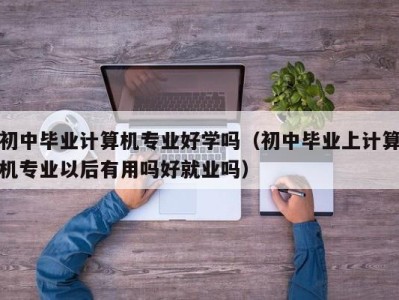 义乌初中毕业计算机专业好学吗（初中毕业上计算机专业以后有用吗好就业吗）