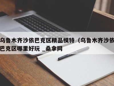 义乌乌鲁木齐沙依巴克区精品模特（乌鲁木齐沙依巴克区哪里好玩 _桑拿网