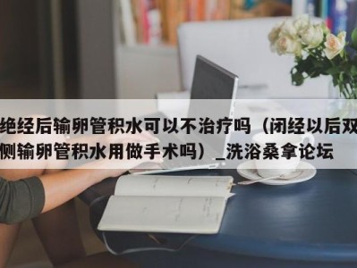 义乌绝经后输卵管积水可以不治疗吗（闭经以后双侧输卵管积水用做手术吗）_洗浴桑拿论坛