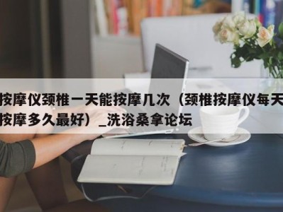 义乌按摩仪颈椎一天能按摩几次（颈椎按摩仪每天按摩多久最好）_洗浴桑拿论坛