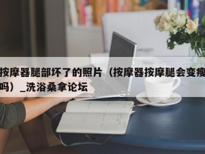 义乌按摩器腿部坏了的照片（按摩器按摩腿会变瘦吗）_洗浴桑拿论坛