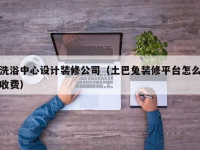 义乌洗浴中心设计装修公司（土巴兔装修平台怎么收费）